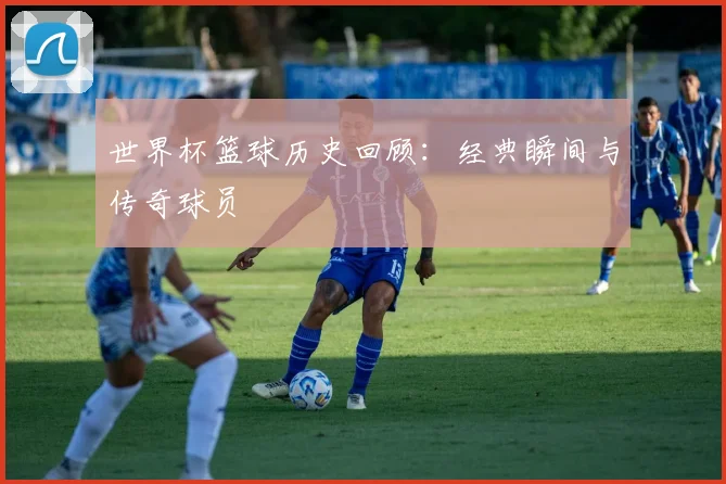 世界杯篮球历史回顾：经典瞬间与传奇球员