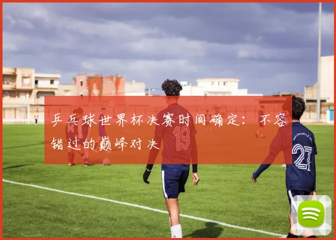 乒乓球世界杯决赛时间确定：不容错过的巅峰对决