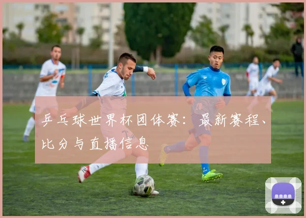 乒乓球世界杯团体赛：最新赛程、比分与直播信息