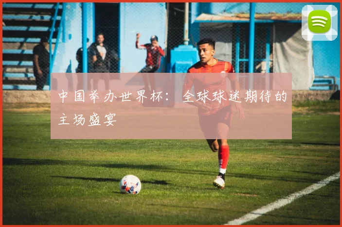 中国举办世界杯：全球球迷期待的主场盛宴