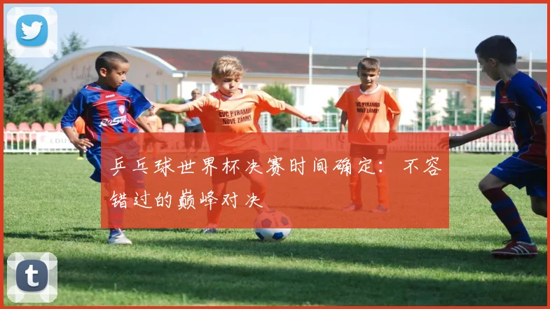 乒乓球世界杯决赛时间确定：不容错过的巅峰对决