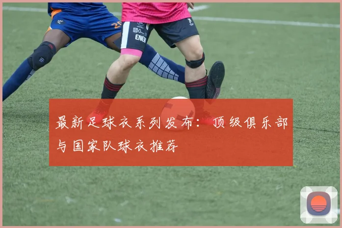 最新足球衣系列发布：顶级俱乐部与国家队球衣推荐